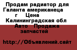 Продам радиатор для Галанта американеца 2002г. › Цена ­ 2 000 - Калининградская обл. Авто » Продажа запчастей   